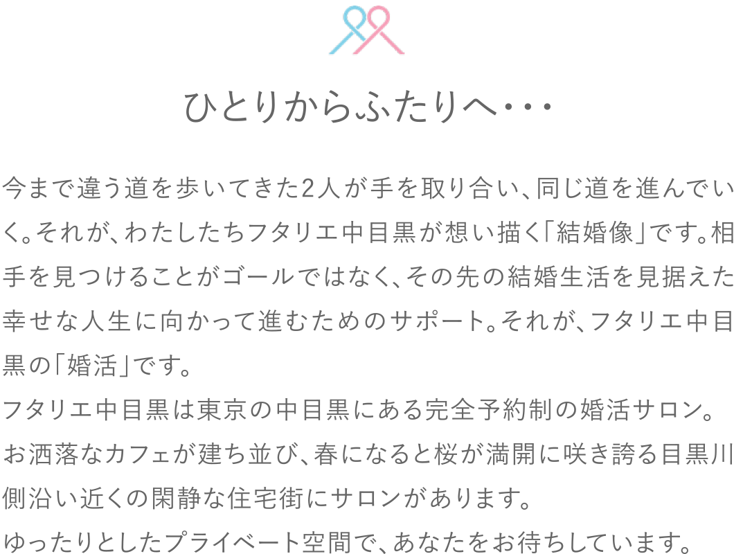 今まで違う道を歩いてきた2人が手を取り合い、同じ道を進んでいく。それが、わたしたちフタリエ中目黒が想い描く「結婚像」です。相手を見つけることがゴールではなく、その先の結婚生活を見据えた幸せな人生に向かって進むためのサポート。それが、フタリエ中目黒の「婚活」です。フタリエ中目黒は東京の中目黒にある完全予約制の婚活サロン。お洒落なカフェが建ち並び、春になると桜が満開に咲き誇る目黒川側沿い近くの閑静な住宅街にサロンがあります。ゆったりとしたプライベート空間で、あなたをお待ちしています。