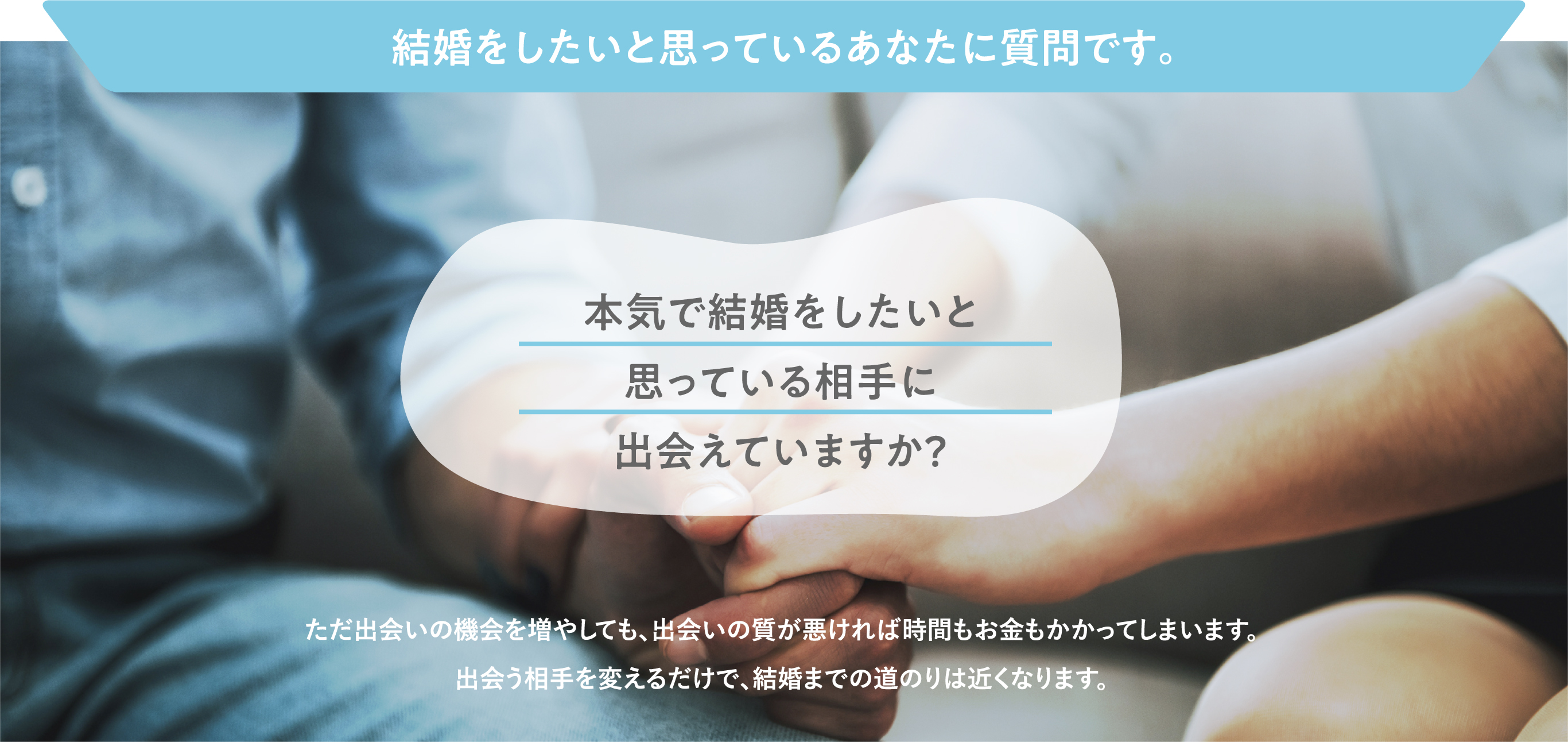 結婚をしたいと思っているあなたに質問です。本気で結婚をしたいと思っている相手に出会えていますか？ただ出会いの機会を増やしても、出会いの質が悪ければ時間もお金もかかってしまいます。出会う相手を変えるだけで、結婚までの道のりは近くなります。