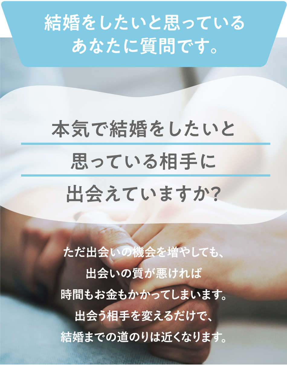 結婚をしたいと思っているあなたに質問です。本気で結婚をしたいと思っている相手に出会えていますか？ただ出会いの機会を増やしても、出会いの質が悪ければ時間もお金もかかってしまいます。出会う相手を変えるだけで、結婚までの道のりは近くなります。