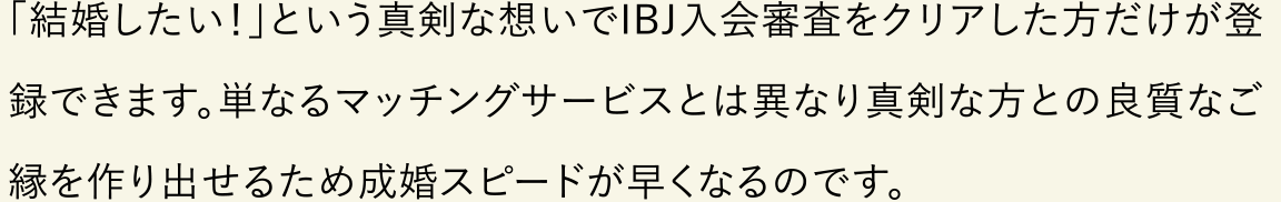 「結婚したい！」という真剣な想いでIBJ入会審査をクリアした方だけが登録できます。単なるマッチングサービスとは異なり真剣な方との良質なご縁を作り出せるため成婚スピードが早くなるのです。