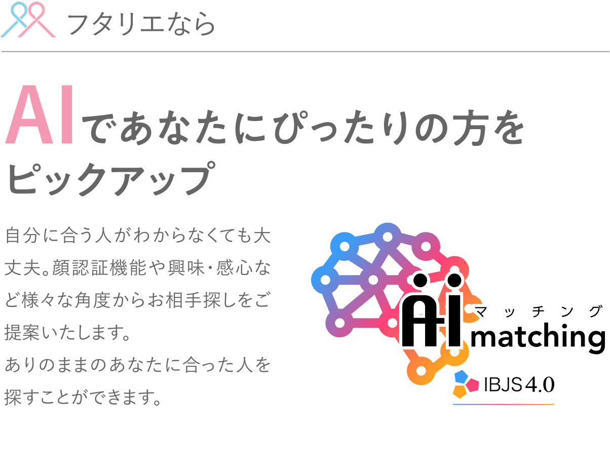 フタリエならAIであなたにぴったりの方をピックアップ。自分に合う人がわからなくても大丈夫。顔認証機能や興味・感心など様々な角度からお相手探しをご提案いたします。ありのままのあなたに合った人を探すことができます。