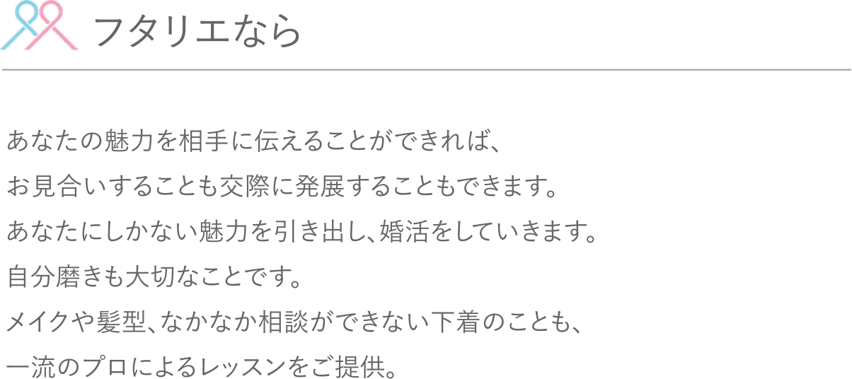 フタリエならあなたの魅力を相手に伝えることができれば、お見合いすることも交際に発展することもできます。あなたにしかない魅力を引き出し、婚活をしていきます。自分磨きも大切なことです。メイクや髪型、なかなか相談ができない下着のことも、一流のプロによるレッスンをご提供。