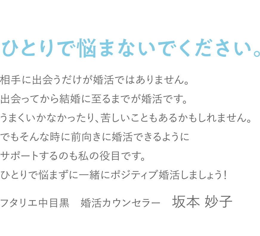 ひとりで悩まないでください。相手に出会うだけが婚活ではありません。出会ってから結婚に至るまでが婚活です。うまくいかなかったり、苦しいこともあるかもしれません。でもそんな時に前向きに婚活できるようにサポートするのも私の役目です。ひとりで悩まずに一緒にポジティブ婚活しましょう！